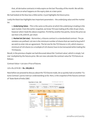 that, all derivative contracts in India expire on the last Thursday of the month. We will dis-
cuss more on what happens on the expiry date at a later point
We had looked at the blue box a little earlier, it just highlights the future price.
Lastly the black box highlights two important parameters – the underlying value and the market
lot.
1. Underlying Value – This is the same as the price at which the underlying is trading in the
spot market. From the earlier snapshot, we know TCS was trading at Rs.2362.35 per share,
however when I took the above snapshot, TCS fell by another few points, hence the price we
see here is Rs.2359.95. per share
2. Market lot (lot size) – Remember, a futures contract is a standardized contract. The pa-
rameters are prefixed. Lot size is the minimum number of shares that we need to buy/sell if
we wish to enter into an agreement. The lot size for the TCS futures is 125, which means a
minimum of 125 shares (or a multiple of 125 shares) have to be transacted while trading the
TCS futures.
Recall, in the previous chapter we had discussed about the ‘Contract value’, which is simply ‘Lot
size’ multiplied by the futures price. We can now calculate the contract value for TCS futures as
follows–
Contract Value = Lot size x Price of futures
125 x Rs.2374.90 = Rs. 296,862.5
Now before we proceed to discuss about the TCS futures trade, let us quickly look at another ‘Fu-
tures Contract’ just to rivet our understanding so far. Here, is the snapshot of the futures contract
of ‘State Bank of India (SBI)’.
18 zerodha.com/varsity
 