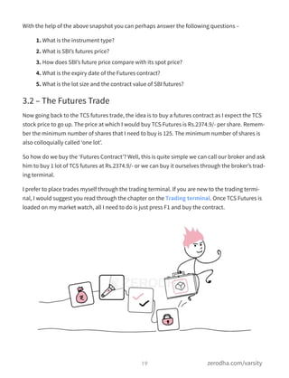 With the help of the above snapshot you can perhaps answer the following questions –
1. What is the instrument type?
2. What is SBI’s futures price?
3. How does SBI’s future price compare with its spot price?
4. What is the expiry date of the Futures contract?
5. What is the lot size and the contract value of SBI futures?
3.2 – The Futures Trade
Now going back to the TCS futures trade, the idea is to buy a futures contract as I expect the TCS
stock price to go up. The price at which I would buy TCS Futures is Rs.2374.9/- per share. Remem-
ber the minimum number of shares that I need to buy is 125. The minimum number of shares is
also colloquially called ‘one lot’.
So how do we buy the ‘Futures Contract’? Well, this is quite simple we can call our broker and ask
him to buy 1 lot of TCS futures at Rs.2374.9/- or we can buy it ourselves through the broker’s trad-
ing terminal.
I prefer to place trades myself through the trading terminal. If you are new to the trading termi-
nal, I would suggest you read through the chapter on the Trading terminal. Once TCS Futures is
loaded on my market watch, all I need to do is just press F1 and buy the contract.
19 zerodha.com/varsity
 