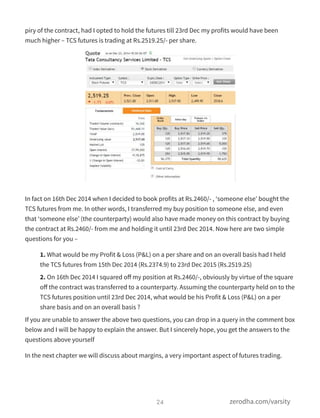 piry of the contract, had I opted to hold the futures till 23rd Dec my profits would have been
much higher – TCS futures is trading at Rs.2519.25/- per share.
In fact on 16th Dec 2014 when I decided to book profits at Rs.2460/- , ‘someone else’ bought the
TCS futures from me. In other words, I transferred my buy position to someone else, and even
that ‘someone else’ (the counterparty) would also have made money on this contract by buying
the contract at Rs.2460/- from me and holding it until 23rd Dec 2014. Now here are two simple
questions for you –
1. What would be my Profit & Loss (P&L) on a per share and on an overall basis had I held
the TCS futures from 15th Dec 2014 (Rs.2374.9) to 23rd Dec 2015 (Rs.2519.25)
2. On 16th Dec 2014 I squared oﬀ my position at Rs.2460/-, obviously by virtue of the square
oﬀ the contract was transferred to a counterparty. Assuming the counterparty held on to the
TCS futures position until 23rd Dec 2014, what would be his Profit & Loss (P&L) on a per
share basis and on an overall basis ?
If you are unable to answer the above two questions, you can drop in a query in the comment box
below and I will be happy to explain the answer. But I sincerely hope, you get the answers to the
questions above yourself
In the next chapter we will discuss about margins, a very important aspect of futures trading.
24 zerodha.com/varsity
 