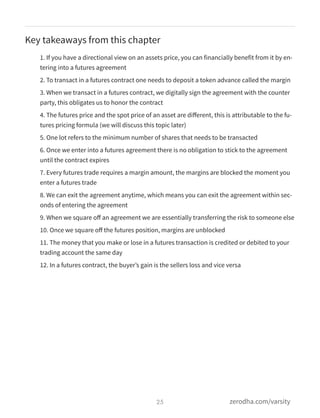 Key takeaways from this chapter
1. If you have a directional view on an assets price, you can financially benefit from it by en-
tering into a futures agreement
2. To transact in a futures contract one needs to deposit a token advance called the margin
3. When we transact in a futures contract, we digitally sign the agreement with the counter
party, this obligates us to honor the contract
4. The futures price and the spot price of an asset are diﬀerent, this is attributable to the fu-
tures pricing formula (we will discuss this topic later)
5. One lot refers to the minimum number of shares that needs to be transacted
6. Once we enter into a futures agreement there is no obligation to stick to the agreement
until the contract expires
7. Every futures trade requires a margin amount, the margins are blocked the moment you
enter a futures trade
8. We can exit the agreement anytime, which means you can exit the agreement within sec-
onds of entering the agreement
9. When we square oﬀ an agreement we are essentially transferring the risk to someone else
10. Once we square oﬀ the futures position, margins are unblocked
11. The money that you make or lose in a futures transaction is credited or debited to your
trading account the same day
12. In a futures contract, the buyer’s gain is the sellers loss and vice versa
25 zerodha.com/varsity
 
