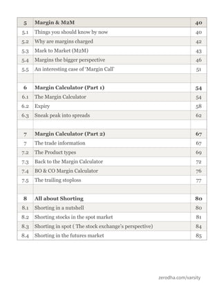 zerodha.com/varsity
5 Margin & M2M 40
5.1 Things you should know by now 40
5.2 Why are margins charged 42
5.3 Mark to Market (M2M) 43
5.4 Margins the bigger perspective 46
5.5 An interesting case of ‘Margin Call’ 51
6 Margin Calculator (Part 1) 54
6.1 The Margin Calculator 54
6.2 Expiry 58
6.3 Sneak peak into spreads 62
7 Margin Calculator (Part 2) 67
7 The trade information 67
7.2 The Product types 69
7.3 Back to the Margin Calculator 72
7.4 BO & CO Margin Calculator 76
7.5 The trailing stoploss 77
8 All about Shorting 80
8.1 Shorting in a nutshell 80
8.2 Shorting stocks in the spot market 81
8.3 Shorting in spot ( The stock exchange’s perspective) 84
8.4 Shorting in the futures market 85
 