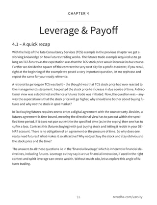 4.1 – A quick recap
With the help of the Tata Consultancy Services (TCS) example in the previous chapter we got a
working knowledge on how Futures trading works. The futures trade example required us to go
long on TCS futures as the expectation was that the TCS stock price would increase in due course.
Further we decided to square oﬀ the contract the very next day for a profit. However, if you recall,
right at the beginning of the example we posed a very important question, let me rephrase and
repost the same for your ready reference.
A rational to go long on TCS was built – the thought was that TCS stock price had over reacted to
the management’s statement. I expected the stock price to increase in due course of time. A direc-
tional view was established and hence a futures trade was initiated. Now, the question was – any-
way the expectation is that the stock price will go higher, why should one bother about buying fu-
tures and why not the stock in spot market?
In fact buying futures requires one to enter a digital agreement with the counterparty. Besides, a
futures agreement is time bound, meaning the directional view has to pan out within the speci-
fied time period. If it does not pan out within the specified time (as in the expiry) then one has to
suﬀer a loss. Contrast this (futures buying) with just buying stock and letting it reside in your DE-
MAT account. There is no obligation of an agreement or the pressure of time. So why does one
really need futures? What makes it so attractive? Why not just buy the stock and stay oblivious to
the stock price and the time?
The answers to all these questions lie in the ‘financial leverage’ which is inherent in financial de-
rivatives, including futures. Leverage as they say is a true financial innovation, if used in the right
context and spirit leverage can create wealth. Without much ado, let us explore this angle of fu-
tures trading.
Leverage & Payoﬀ
26
CHAPTER 4
zerodha.com/varsity
 