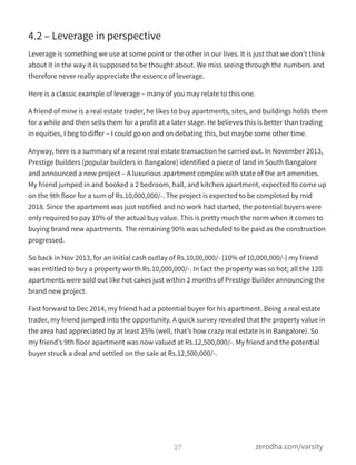 4.2 – Leverage in perspective
Leverage is something we use at some point or the other in our lives. It is just that we don’t think
about it in the way it is supposed to be thought about. We miss seeing through the numbers and
therefore never really appreciate the essence of leverage.
Here is a classic example of leverage – many of you may relate to this one.
A friend of mine is a real estate trader, he likes to buy apartments, sites, and buildings holds them
for a while and then sells them for a profit at a later stage. He believes this is better than trading
in equities, I beg to diﬀer – I could go on and on debating this, but maybe some other time.
Anyway, here is a summary of a recent real estate transaction he carried out. In November 2013,
Prestige Builders (popular builders in Bangalore) identified a piece of land in South Bangalore
and announced a new project – A luxurious apartment complex with state of the art amenities.
My friend jumped in and booked a 2 bedroom, hall, and kitchen apartment, expected to come up
on the 9th floor for a sum of Rs.10,000,000/-. The project is expected to be completed by mid
2018. Since the apartment was just notified and no work had started, the potential buyers were
only required to pay 10% of the actual buy value. This is pretty much the norm when it comes to
buying brand new apartments. The remaining 90% was scheduled to be paid as the construction
progressed.
So back in Nov 2013, for an initial cash outlay of Rs.10,00,000/- (10% of 10,000,000/-) my friend
was entitled to buy a property worth Rs.10,000,000/-. In fact the property was so hot; all the 120
apartments were sold out like hot cakes just within 2 months of Prestige Builder announcing the
brand new project.
Fast forward to Dec 2014, my friend had a potential buyer for his apartment. Being a real estate
trader, my friend jumped into the opportunity. A quick survey revealed that the property value in
the area had appreciated by at least 25% (well, that’s how crazy real estate is in Bangalore). So
my friend’s 9th floor apartment was now valued at Rs.12,500,000/-. My friend and the potential
buyer struck a deal and settled on the sale at Rs.12,500,000/-.
27 zerodha.com/varsity
 