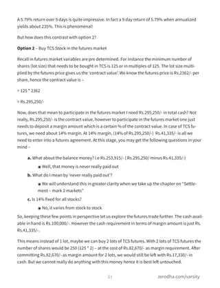 A 5.79% return over 9 days is quite impressive. In fact a 9 day return of 5.79% when annualized
yields about 235%. This is phenomenal!
But how does this contrast with option 2?
Option 2 – Buy TCS Stock in the futures market
Recall in futures market variables are pre determined. For instance the minimum number of
shares (lot size) that needs to be bought in TCS is 125 or in multiples of 125. The lot size multi-
plied by the futures price gives us the ‘contract value’. We know the futures price is Rs.2362/- per
share, hence the contract value is –
= 125 * 2362
= Rs.295,250/-
Now, does that mean to participate in the futures market I need Rs.295,250/- in total cash? Not
really, Rs.295,250/- is the contract value, however to participate in the futures market one just
needs to deposit a margin amount which is a certain % of the contract value. In case of TCS fu-
tures, we need about 14% margin. At 14% margin, (14% of Rs.295,250/-)  Rs.41,335/- is all we
need to enter into a futures agreement. At this stage, you may get the following questions in your
mind –
a. What about the balance money? i.e Rs.253,915/- ( Rs.295,250/ minus Rs.41,335/-)
๏ Well, that money is never really paid out
b. What do I mean by ‘never really paid out’?
๏ We will understand this in greater clarity when we take up the chapter on “Settle-
ment – mark 2 markets”
c. Is 14% fixed for all stocks?
๏ No, it varies from stock to stock
So, keeping these few points in perspective let us explore the futures trade further. The cash avail-
able in hand is Rs.100,000/-. However the cash requirement in terms of margin amount is just Rs.
Rs.41,335/-.
This means instead of 1 lot, maybe we can buy 2 lots of TCS futures. With 2 lots of TCS futures the
number of shares would be 250 (125 * 2) – at the cost of Rs.82,670/- as margin requirement. After
committing Rs.82,670/- as margin amount for 2 lots, we would still be left with Rs.17,330/- in
cash. But we cannot really do anything with this money hence it is best left untouched.
31 zerodha.com/varsity
 