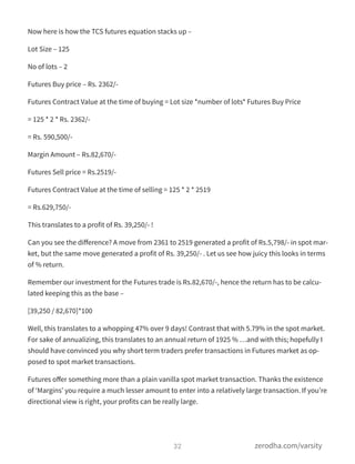 Now here is how the TCS futures equation stacks up –
Lot Size – 125
No of lots – 2
Futures Buy price – Rs. 2362/-
Futures Contract Value at the time of buying = Lot size *number of lots* Futures Buy Price
= 125 * 2 * Rs. 2362/-
= Rs. 590,500/-
Margin Amount – Rs.82,670/-
Futures Sell price = Rs.2519/-
Futures Contract Value at the time of selling = 125 * 2 * 2519
= Rs.629,750/-
This translates to a profit of Rs. 39,250/- !
Can you see the diﬀerence? A move from 2361 to 2519 generated a profit of Rs.5,798/- in spot mar-
ket, but the same move generated a profit of Rs. 39,250/- . Let us see how juicy this looks in terms
of % return.
Remember our investment for the Futures trade is Rs.82,670/-, hence the return has to be calcu-
lated keeping this as the base –
[39,250 / 82,670]*100
Well, this translates to a whopping 47% over 9 days! Contrast that with 5.79% in the spot market.
For sake of annualizing, this translates to an annual return of 1925 % …and with this; hopefully I
should have convinced you why short term traders prefer transactions in Futures market as op-
posed to spot market transactions.
Futures oﬀer something more than a plain vanilla spot market transaction. Thanks the existence
of ‘Margins’ you require a much lesser amount to enter into a relatively large transaction. If you’re
directional view is right, your profits can be really large.
32 zerodha.com/varsity
 