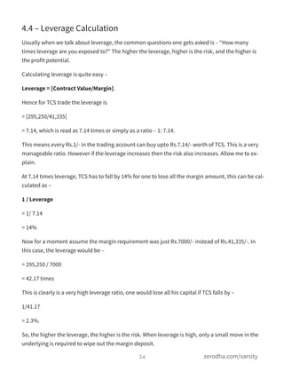4.4 – Leverage Calculation
Usually when we talk about leverage, the common questions one gets asked is – “How many
times leverage are you exposed to?” The higher the leverage, higher is the risk, and the higher is
the profit potential.
Calculating leverage is quite easy –
Leverage = [Contract Value/Margin].
Hence for TCS trade the leverage is
= [295,250/41,335]
= 7.14, which is read as 7.14 times or simply as a ratio – 1: 7.14.
This means every Rs.1/- in the trading account can buy upto Rs.7.14/- worth of TCS. This is a very
manageable ratio. However if the leverage increases then the risk also increases. Allow me to ex-
plain.
At 7.14 times leverage, TCS has to fall by 14% for one to lose all the margin amount, this can be cal-
culated as –
1 / Leverage
= 1/ 7.14
= 14%
Now for a moment assume the margin requirement was just Rs.7000/- instead of Rs.41,335/-. In
this case, the leverage would be –
= 295,250 / 7000
= 42.17 times
This is clearly is a very high leverage ratio, one would lose all his capital if TCS falls by –
1/41.17
= 2.3%.
So, the higher the leverage, the higher is the risk. When leverage is high, only a small move in the
underlying is required to wipe out the margin deposit.
34 zerodha.com/varsity
 