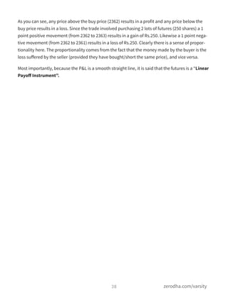 As you can see, any price above the buy price (2362) results in a profit and any price below the
buy price results in a loss. Since the trade involved purchasing 2 lots of futures (250 shares) a 1
point positive movement (from 2362 to 2363) results in a gain of Rs.250. Likewise a 1 point nega-
tive movement (from 2362 to 2361) results in a loss of Rs.250. Clearly there is a sense of propor-
tionality here. The proportionality comes from the fact that the money made by the buyer is the
loss suﬀered by the seller (provided they have bought/short the same price), and vice versa.
Most importantly, because the P&L is a smooth straight line, it is said that the futures is a “Linear
Payoﬀ Instrument”.
38 zerodha.com/varsity
 