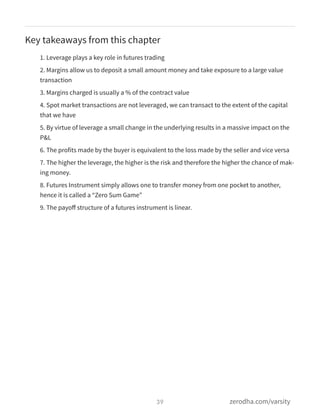 Key takeaways from this chapter
1. Leverage plays a key role in futures trading
2. Margins allow us to deposit a small amount money and take exposure to a large value
transaction
3. Margins charged is usually a % of the contract value
4. Spot market transactions are not leveraged, we can transact to the extent of the capital
that we have
5. By virtue of leverage a small change in the underlying results in a massive impact on the
P&L
6. The profits made by the buyer is equivalent to the loss made by the seller and vice versa
7. The higher the leverage, the higher is the risk and therefore the higher the chance of mak-
ing money.
8. Futures Instrument simply allows one to transfer money from one pocket to another,
hence it is called a “Zero Sum Game”
9. The payoﬀ structure of a futures instrument is linear.
39 zerodha.com/varsity
 