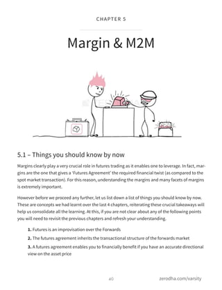5.1 – Things you should know by now
Margins clearly play a very crucial role in futures trading as it enables one to leverage. In fact, mar-
gins are the one that gives a ‘Futures Agreement’ the required financial twist (as compared to the
spot market transaction). For this reason, understanding the margins and many facets of margins
is extremely important.
However before we proceed any further, let us list down a list of things you should know by now.
These are concepts we had learnt over the last 4 chapters, reiterating these crucial takeaways will
help us consolidate all the learning. At this, if you are not clear about any of the following points
you will need to revisit the previous chapters and refresh your understanding.
1. Futures is an improvisation over the Forwards
2. The futures agreement inherits the transactional structure of the forwards market
3. A futures agreement enables you to financially benefit if you have an accurate directional
view on the asset price
Margin & M2M
40
CHAPTER 5
zerodha.com/varsity
 