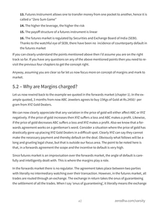 13. Futures Instrument allows one to transfer money from one pocket to another, hence it is
called a “Zero Sum Game”
14. The higher the leverage, the higher the risk
15. The payoﬀ structure of a futures instrument is linear
16. The futures market is regulated by Securities and Exchange Board of India (SEBI).
Thanks to the watchful eye of SEBI, there have been no  incidence of counterparty default in
the futures market
If you can clearly understand the points mentioned above then I’d assume you are on the right
track so far. If you have any questions on any of the above mentioned points then you need to re-
visit the previous four chapters to get the concept right.
Anyway, assuming you are clear so far let us now focus more on concept of margins and mark to
market.
5.2 – Why are Margins charged?
Let us now rewind back to the example we quoted in the forwards market (chapter 1). In the ex-
ample quoted, 3 months from now ABC Jewelers agrees to buy 15Kgs of Gold at Rs.2450/- per
gram from XYZ Gold Dealers.
We can now clearly appreciate that any variation in the price of gold will either aﬀect ABC or XYZ
negatively. If the price of gold increases then XYZ suﬀers a loss and ABC makes a profit. Likewise,
if the price of gold decreases ABC suﬀers a loss and XYZ makes a profit. Also we know that a for-
wards agreement works on a gentleman’s word. Consider a situation where the price of gold has
drastically gone up placing XYZ Gold Dealers in a diﬀicult spot. Clearly XYZ can say they cannot
make the necessary payment and thereby default on the deal. Obviously what follows will be a
long and grueling legal chase, but that is outside our focus area. The point to be noted here is
that, in a forwards agreement the scope and the incentive to default is very high.
Since futures market is an improvisation over the forwards market, the angle of default is care-
fully and intelligently dealt with. This is where the margins play a role.
In the forwards market there is no regulator. The agreement takes place between two parties
with literally no intermediary watching over their transaction. However, in the futures market, all
trades are routed through an exchange. The exchange in return takes the onus of guaranteeing
the settlement of all the trades. When I say ‘onus of guaranteeing’, it literally means the exchange
42 zerodha.com/varsity
 