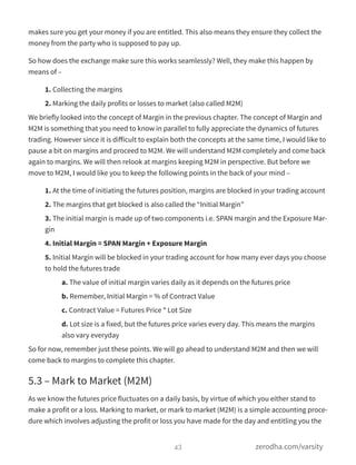 makes sure you get your money if you are entitled. This also means they ensure they collect the
money from the party who is supposed to pay up.
So how does the exchange make sure this works seamlessly? Well, they make this happen by
means of –
1. Collecting the margins
2. Marking the daily profits or losses to market (also called M2M)
We briefly looked into the concept of Margin in the previous chapter. The concept of Margin and
M2M is something that you need to know in parallel to fully appreciate the dynamics of futures
trading. However since it is diﬀicult to explain both the concepts at the same time, I would like to
pause a bit on margins and proceed to M2M. We will understand M2M completely and come back
again to margins. We will then relook at margins keeping M2M in perspective. But before we
move to M2M, I would like you to keep the following points in the back of your mind –
1. At the time of initiating the futures position, margins are blocked in your trading account
2. The margins that get blocked is also called the “Initial Margin”
3. The initial margin is made up of two components i.e. SPAN margin and the Exposure Mar-
gin
4. Initial Margin = SPAN Margin + Exposure Margin
5. Initial Margin will be blocked in your trading account for how many ever days you choose
to hold the futures trade
a. The value of initial margin varies daily as it depends on the futures price
b. Remember, Initial Margin = % of Contract Value
c. Contract Value = Futures Price * Lot Size
d. Lot size is a fixed, but the futures price varies every day. This means the margins
also vary everyday
So for now, remember just these points. We will go ahead to understand M2M and then we will
come back to margins to complete this chapter.
5.3 – Mark to Market (M2M)
As we know the futures price fluctuates on a daily basis, by virtue of which you either stand to
make a profit or a loss. Marking to market, or mark to market (M2M) is a simple accounting proce-
dure which involves adjusting the profit or loss you have made for the day and entitling you the
43 zerodha.com/varsity
 