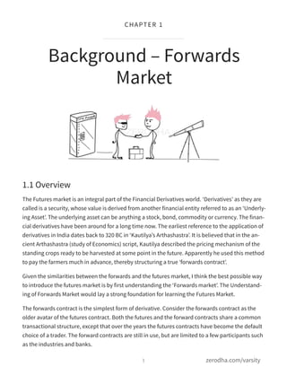 1.1 Overview
The Futures market is an integral part of the Financial Derivatives world. ‘Derivatives’ as they are
called is a security, whose value is derived from another financial entity referred to as an ‘Underly-
ing Asset’. The underlying asset can be anything a stock, bond, commodity or currency. The finan-
cial derivatives have been around for a long time now. The earliest reference to the application of
derivatives in India dates back to 320 BC in ‘Kautilya’s Arthashastra’. It is believed that in the an-
cient Arthashastra (study of Economics) script, Kautilya described the pricing mechanism of the
standing crops ready to be harvested at some point in the future. Apparently he used this method
to pay the farmers much in advance, thereby structuring a true ‘forwards contract’.
Given the similarities between the forwards and the futures market, I think the best possible way
to introduce the futures market is by first understanding the ‘Forwards market’. The Understand-
ing of Forwards Market would lay a strong foundation for learning the Futures Market.
The forwards contract is the simplest form of derivative. Consider the forwards contract as the
older avatar of the futures contract. Both the futures and the forward contracts share a common
transactional structure, except that over the years the futures contracts have become the default
choice of a trader. The forward contracts are still in use, but are limited to a few participants such
as the industries and banks.
Background – Forwards
Market
1
CHAPTER 1
zerodha.com/varsity
 