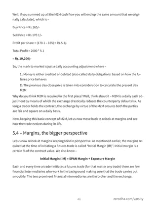 Well, if you summed up all the M2M cash flow you will end up the same amount that we origi-
nally calculated, which is –
Buy Price = Rs.165/-
Sell Price = Rs.170.1/-
Profit per share = (170.1 – 165) = Rs.5.1/-
Total Profit = 2000 * 5.1
= Rs.10,200/-
So, the mark to market is just a daily accounting adjustment where –
1. Money is either credited or debited (also called daily obligation)  based on how the fu-
tures price behaves
2. The previous day close price is taken into consideration to calculate the present day
M2M
Why do you think M2M is required in the first place? Well, think about it – M2M is a daily cash ad-
justment by means of which the exchange drastically reduces the counterparty default risk. As
long a trader holds the contract, the exchange by virtue of the M2M ensures both the parties
are fair and square on a daily basis.
Now, keeping this basic concept of M2M, let us now move back to relook at margins and see
how the trade evolves during its life.
5.4 – Margins, the bigger perspective
Let us now relook at margins keeping M2M in perspective. As mentioned earlier, the margins re-
quired at the time of initiating a futures trade is called “Initial Margin (IM)”. Initial margin is a
certain % of the contract value. We also know –
Initial Margin (IM) = SPAN Margin + Exposure Margin
Each and every time a trader initiates a futures trade (for that matter any trade) there are few
financial intermediaries who work in the background making sure that the trade carries out
smoothly. The two prominent financial intermediaries are the broker and the exchange.
46 zerodha.com/varsity
 