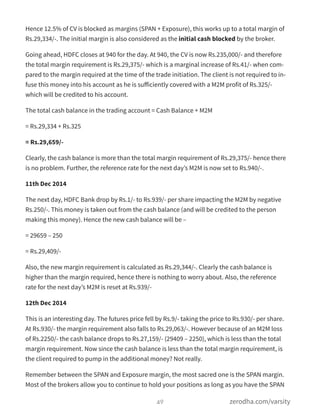 Hence 12.5% of CV is blocked as margins (SPAN + Exposure), this works up to a total margin of
Rs.29,334/-. The initial margin is also considered as the initial cash blocked by the broker.
Going ahead, HDFC closes at 940 for the day. At 940, the CV is now Rs.235,000/- and therefore
the total margin requirement is Rs.29,375/- which is a marginal increase of Rs.41/- when com-
pared to the margin required at the time of the trade initiation. The client is not required to in-
fuse this money into his account as he is suﬀiciently covered with a M2M profit of Rs.325/-
which will be credited to his account.
The total cash balance in the trading account = Cash Balance + M2M
= Rs.29,334 + Rs.325
= Rs.29,659/-
Clearly, the cash balance is more than the total margin requirement of Rs.29,375/- hence there
is no problem. Further, the reference rate for the next day’s M2M is now set to Rs.940/-.
11th Dec 2014
The next day, HDFC Bank drop by Rs.1/- to Rs.939/- per share impacting the M2M by negative
Rs.250/-. This money is taken out from the cash balance (and will be credited to the person
making this money). Hence the new cash balance will be –
= 29659 – 250
= Rs.29,409/-
Also, the new margin requirement is calculated as Rs.29,344/-. Clearly the cash balance is
higher than the margin required, hence there is nothing to worry about. Also, the reference
rate for the next day’s M2M is reset at Rs.939/-
12th Dec 2014
This is an interesting day. The futures price fell by Rs.9/- taking the price to Rs.930/- per share.
At Rs.930/- the margin requirement also falls to Rs.29,063/-. However because of an M2M loss
of Rs.2250/- the cash balance drops to Rs.27,159/- (29409 – 2250), which is less than the total
margin requirement. Now since the cash balance is less than the total margin requirement, is
the client required to pump in the additional money? Not really.
Remember between the SPAN and Exposure margin, the most sacred one is the SPAN margin.
Most of the brokers allow you to continue to hold your positions as long as you have the SPAN
49 zerodha.com/varsity
 