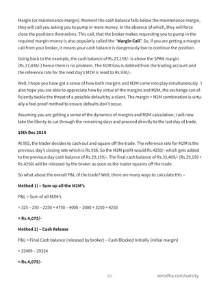 Margin (or maintenance margin). Moment the cash balance falls below the maintenance margin,
they will call you asking you to pump in more money. In the absence of which, they will force
close the positions themselves. This call, that the broker makes requesting you to pump in the
required margin money is also popularly called the “Margin Call”. So, if you are getting a margin
call from your broker, it means your cash balance is dangerously low to continue the position.
Going back to the example, the cash balance of Rs.27,159/- is above the SPAN margin
(Rs.17,438/-) hence there is no problem. The M2M loss is debited from the trading account and
the reference rate for the next day’s M2M is reset to Rs.930/-.
Well, I hope you have got a sense of how both margins and M2M come into play simultaneously.  I
also hope you are able to appreciate how by virtue of the margins and M2M, the exchange can ef-
ficiently tackle the threat of a possible default by a client. The margin + M2M combination is virtu-
ally a fool proof method to ensure defaults don’t occur.
Assuming you are getting a sense of the dynamics of margins and M2M calculation, I will now
take the liberty to cut through the remaining days and proceed directly to the last day of trade.
19th Dec 2014
At 955, the trader decides to cash out and square oﬀ the trade. The reference rate for M2M is the
previous day’s closing rate which is Rs.938. So the M2M profit would Rs.4250/- which gets added
to the previous day cash balance of Rs.29,159/-. The final cash balance of Rs.33,409/- (Rs.29,159 +
Rs.4250) will be released by the broker as soon as the trader squares oﬀ the trade.
So what about the overall P&L of the trade? Well, there are many ways to calculate this –
Method 1) – Sum up all the M2M’s
P&L = Sum of all M2M’s
= 325 – 250 – 2250 + 4750 – 4000 – 2000 + 3250 + 4250
= Rs.4,075/-
Method 2) – Cash Release
P&L = Final Cash balance (released by broker) – Cash Blocked Initially (initial margin)
= 33409 – 29334
= Rs.4,075/-
50 zerodha.com/varsity
 