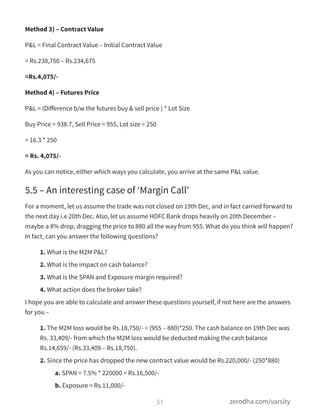 Method 3) – Contract Value
P&L = Final Contract Value – Initial Contract Value
= Rs.238,750 – Rs.234,675
=Rs.4,075/-
Method 4) – Futures Price
P&L = (Diﬀerence b/w the futures buy & sell price ) * Lot Size
Buy Price = 938.7, Sell Price = 955, Lot size = 250
= 16.3 * 250
= Rs. 4,075/-
As you can notice, either which ways you calculate, you arrive at the same P&L value.
5.5 – An interesting case of ‘Margin Call’
For a moment, let us assume the trade was not closed on 19th Dec, and in fact carried forward to
the next day i.e 20th Dec. Also, let us assume HDFC Bank drops heavily on 20th December –
maybe a 8% drop, dragging the price to 880 all the way from 955. What do you think will happen?
In fact, can you answer the following questions?
1. What is the M2M P&L?
2. What is the impact on cash balance?
3. What is the SPAN and Exposure margin required?
4. What action does the broker take?
I hope you are able to calculate and answer these questions yourself, if not here are the answers
for you –
1. The M2M loss would be Rs.18,750/- = (955 – 880)*250. The cash balance on 19th Dec was
Rs. 33,409/- from which the M2M loss would be deducted making the cash balance
Rs.14,659/- (Rs.33,409 – Rs.18,750).
2. Since the price has dropped the new contract value would be Rs.220,000/- (250*880)
a. SPAN = 7.5% * 220000 = Rs.16,500/-
b. Exposure = Rs.11,000/-
51 zerodha.com/varsity
 