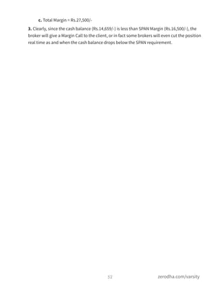 c. Total Margin = Rs.27,500/-
3. Clearly, since the cash balance (Rs.14,659/-) is less than SPAN Margin (Rs.16,500/-), the
broker will give a Margin Call to the client, or in fact some brokers will even cut the position
real time as and when the cash balance drops below the SPAN requirement.
52 zerodha.com/varsity
 