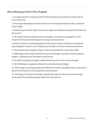 Key takeaways from this chapter
1. A margin payment is required (which will be blocked by your broker) as long as the fu-
tures trade is live
2. The margin blocked by the broker at the time of initiating the futures trade is called the
initial margin
3. Both the buyer and the seller of the futures agreement will have to deposit the initial mar-
gin amount.
4. The margin amount collected acts as a leverage, as it allows you to deposit a small
amount of money and take exposure to a large value transaction
5. M2M is a simple accounting adjustment, the process involves crediting or debiting the
daily obligation money in your trading account based on how the futures price behaves
6. The previous day closing price figure is taken to calculate the current day’s M2M
7. SPAN Margin is the margin collected as per the exchanges instruction and the Exposure
Margin is collected as per the broker’s requirement
8. The SPAN and Exposure Margin is determined as per the norms of the exchange
9. The SPAN Margin is popularly referred to as the Maintenance Margin
10. If the margin account goes below the SPAN, the investor must deposit more cash into his
account if he aspires to carry forward the future position
11. The Margin Call is when the broker requests the trader to infuse the required margin
money when the cash balance goes below the required level
53 zerodha.com/varsity
 