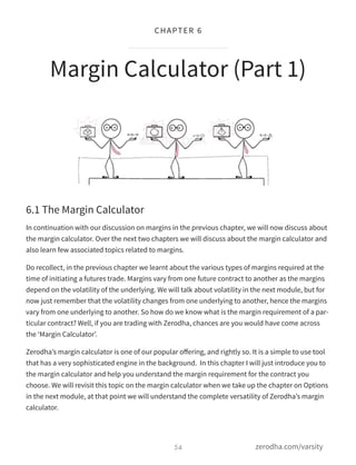 6.1 The Margin Calculator
In continuation with our discussion on margins in the previous chapter, we will now discuss about
the margin calculator. Over the next two chapters we will discuss about the margin calculator and
also learn few associated topics related to margins.
Do recollect, in the previous chapter we learnt about the various types of margins required at the
time of initiating a futures trade. Margins vary from one future contract to another as the margins
depend on the volatility of the underlying. We will talk about volatility in the next module, but for
now just remember that the volatility changes from one underlying to another, hence the margins
vary from one underlying to another. So how do we know what is the margin requirement of a par-
ticular contract? Well, if you are trading with Zerodha, chances are you would have come across
the ‘Margin Calculator’.
Zerodha’s margin calculator is one of our popular oﬀering, and rightly so. It is a simple to use tool
that has a very sophisticated engine in the background. In this chapter I will just introduce you to
the margin calculator and help you understand the margin requirement for the contract you
choose. We will revisit this topic on the margin calculator when we take up the chapter on Options
in the next module, at that point we will understand the complete versatility of Zerodha’s margin
calculator.
Margin Calculator (Part 1)
54
CHAPTER 6
zerodha.com/varsity
 