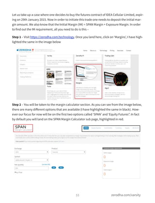 Let us take up a case where one decides to buy the futures contract of IDEA Cellular Limited, expir-
ing on 29th January 2015. Now in order to initiate this trade one needs to deposit the initial mar-
gin amount. We also know that the Initial Margin (IM) = SPAN Margin + Exposure Margin. In order
to find out the IM requirement, all you need to do is this –
Step 1 – Visit https://zerodha.com/technology. Once you land here, click on ‘Margins’, I have high-
lighted the same in the image below
Step 2 – You will be taken to the margin calculator section. As you can see from the image below,
there are many diﬀerent options that are available (I have highlighted the same in black). How-
ever our focus for now will be on the first two options called ‘SPAN’ and ‘Equity Futures”. In fact
by default you will land on the SPAN Margin Calculator sub page, highlighted in red.
55 zerodha.com/varsity
 