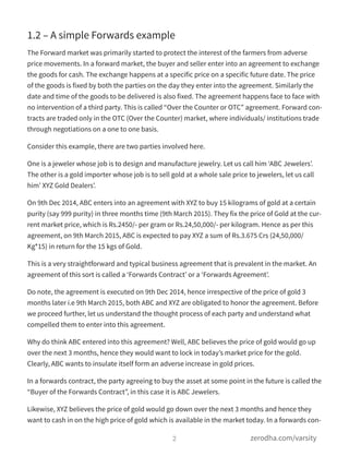 1.2 – A simple Forwards example
The Forward market was primarily started to protect the interest of the farmers from adverse
price movements. In a forward market, the buyer and seller enter into an agreement to exchange
the goods for cash. The exchange happens at a specific price on a specific future date. The price
of the goods is fixed by both the parties on the day they enter into the agreement. Similarly the
date and time of the goods to be delivered is also fixed. The agreement happens face to face with
no intervention of a third party. This is called “Over the Counter or OTC” agreement. Forward con-
tracts are traded only in the OTC (Over the Counter) market, where individuals/ institutions trade
through negotiations on a one to one basis.
Consider this example, there are two parties involved here.
One is a jeweler whose job is to design and manufacture jewelry. Let us call him ‘ABC Jewelers’.
The other is a gold importer whose job is to sell gold at a whole sale price to jewelers, let us call
him’ XYZ Gold Dealers’.
On 9th Dec 2014, ABC enters into an agreement with XYZ to buy 15 kilograms of gold at a certain
purity (say 999 purity) in three months time (9th March 2015). They fix the price of Gold at the cur-
rent market price, which is Rs.2450/- per gram or Rs.24,50,000/- per kilogram. Hence as per this
agreement, on 9th March 2015, ABC is expected to pay XYZ a sum of Rs.3.675 Crs (24,50,000/
Kg*15) in return for the 15 kgs of Gold.
This is a very straightforward and typical business agreement that is prevalent in the market. An
agreement of this sort is called a ‘Forwards Contract’ or a ‘Forwards Agreement’.
Do note, the agreement is executed on 9th Dec 2014, hence irrespective of the price of gold 3
months later i.e 9th March 2015, both ABC and XYZ are obligated to honor the agreement. Before
we proceed further, let us understand the thought process of each party and understand what
compelled them to enter into this agreement.
Why do think ABC entered into this agreement? Well, ABC believes the price of gold would go up
over the next 3 months, hence they would want to lock in today’s market price for the gold.
Clearly, ABC wants to insulate itself form an adverse increase in gold prices.
In a forwards contract, the party agreeing to buy the asset at some point in the future is called the
“Buyer of the Forwards Contract”, in this case it is ABC Jewelers.
Likewise, XYZ believes the price of gold would go down over the next 3 months and hence they
want to cash in on the high price of gold which is available in the market today. In a forwards con-
2 zerodha.com/varsity
 