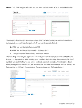 Step 3 – The SPAN Margin Calculator has two main sections within it, let us inspect the same –
The resection has 3 drop down menu options. The ‘Exchange’ drop down option basically re-
quires you to choose the exchange in which you wish to operate. Select –
1. NFO if you wish to trade Futures on NSE
2. MCX if you wish to trade commodity futures on MCX
3. CDS if you wish to trade currency derivatives on NSE
The next drop down on your right is the ‘Product’; choose Futures if you wish to trade a futures
contract, or if you wish to trade options, select Options. The third drop down menu is the list of
symbols where all the futures and option contracts are made available. From this drop down
menu, simply choose the contract you wish to trade. Since we are interested in IDEA Cellular Lim-
ited expiring on 29th Jan, I have selected the same, please see the image below –
56 zerodha.com/varsity
 