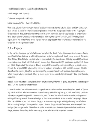 The SPAN calculator is suggesting the following –
SPAN Margin = Rs.22,160/-
Exposure Margin = Rs.14,730/-
Initial Margin (SPAN + Exp) = Rs.36,890/-
With this, you know how much money is required to initiate the futures trade on IDEA Cellular; it
is as simple as that! The next interesting section within the margin calculator is the “Equity Fu-
tures”. We will discuss the same in the next chapter, however, before we proceed to understand
this, let us quickly understand 3 more topics namely the Expiry, Spreads, and Intraday order
types. Once we understand these topics, we will be placed better to understand the “Equity Fu-
tures” on the margin calculator.
6.2 – Expiry
In the earlier chapters, we briefly figured out what the ‘Expiry’ of a futures contract means. Expiry
specifies the last date up to which the contract lasts, beyond which it will cease to exist. Consider
this, if I buy IDEA Cellular Limited futures contract at 149/- expiring on 29th January 2015, with an
expectation that it will hit 155, it simply means that this move to 155 has to pan out by 29th Janu-
ary 2015. Obviously if the price of IDEA is below 149 before the expiry then I have to book a loss.
Even if the price of IDEA futures hits 155 (or in fact any price above 149) on 30th January 2015 (1
day after the expiry) it is of no use to me as the contract has already expired. In simple words,
when I buy a futures contract, it has to move in my favor on or before the expiry day, else there is
no point.
Does it really have to be so rigid? Is there any flexibility in terms of going beyond the stated expiry
date? Let me illustrate what I mean –
I know that the Central Government budget is expected sometime around the last week of Febru-
ary 2015, which is a little more than a month away (considering today is 19th Jan 2015). I person-
ally expect a good budget this time around, and I’m also hopeful that the manufacturing sector
will significantly benefit from the budget in the backdrop of the ‘Make in India’ campaign. Given
this, I would like to bet that Bharat Forge, a manufacturing major will significantly benefit from
the upcoming budget. To be precise I expect Bharat Forge to rally from now, all the way till the
budget (pre budget rally). Therefore in order to exploit my directional point of view on Bharat
Forge, I would like to buy its futures today. Have a look at the snapshot below –
58 zerodha.com/varsity
 