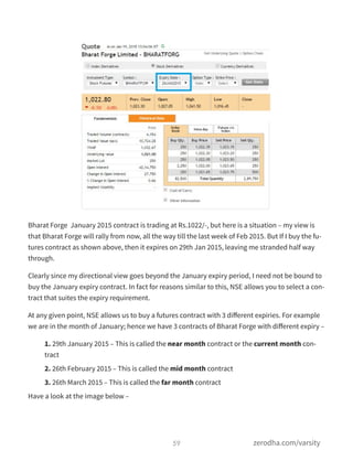Bharat Forge January 2015 contract is trading at Rs.1022/-, but here is a situation – my view is
that Bharat Forge will rally from now, all the way till the last week of Feb 2015. But If I buy the fu-
tures contract as shown above, then it expires on 29th Jan 2015, leaving me stranded half way
through.
Clearly since my directional view goes beyond the January expiry period, I need not be bound to
buy the January expiry contract. In fact for reasons similar to this, NSE allows you to select a con-
tract that suites the expiry requirement.
At any given point, NSE allows us to buy a futures contract with 3 diﬀerent expiries. For example
we are in the month of January; hence we have 3 contracts of Bharat Forge with diﬀerent expiry –
1. 29th January 2015 – This is called the near month contract or the current month con-
tract
2. 26th February 2015 – This is called the mid month contract
3. 26th March 2015 – This is called the far month contract
Have a look at the image below –
59 zerodha.com/varsity
 