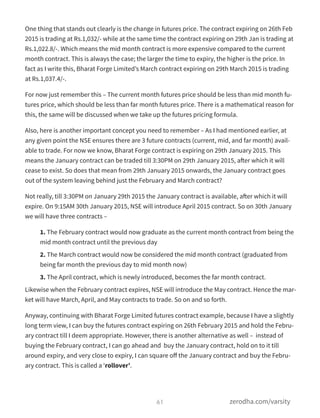 One thing that stands out clearly is the change in futures price. The contract expiring on 26th Feb
2015 is trading at Rs.1,032/- while at the same time the contract expiring on 29th Jan is trading at
Rs.1,022.8/-. Which means the mid month contract is more expensive compared to the current
month contract. This is always the case; the larger the time to expiry, the higher is the price. In
fact as I write this, Bharat Forge Limited’s March contract expiring on 29th March 2015 is trading
at Rs.1,037.4/-.
For now just remember this – The current month futures price should be less than mid month fu-
tures price, which should be less than far month futures price. There is a mathematical reason for
this, the same will be discussed when we take up the futures pricing formula.
Also, here is another important concept you need to remember – As I had mentioned earlier, at
any given point the NSE ensures there are 3 future contracts (current, mid, and far month) avail-
able to trade. For now we know, Bharat Forge contract is expiring on 29th January 2015. This
means the January contract can be traded till 3:30PM on 29th January 2015, after which it will
cease to exist. So does that mean from 29th January 2015 onwards, the January contract goes
out of the system leaving behind just the February and March contract?
Not really, till 3:30PM on January 29th 2015 the January contract is available, after which it will
expire. On 9:15AM 30th January 2015, NSE will introduce April 2015 contract. So on 30th January
we will have three contracts –
1. The February contract would now graduate as the current month contract from being the
mid month contract until the previous day
2. The March contract would now be considered the mid month contract (graduated from
being far month the previous day to mid month now)
3. The April contract, which is newly introduced, becomes the far month contract.
Likewise when the February contract expires, NSE will introduce the May contract. Hence the mar-
ket will have March, April, and May contracts to trade. So on and so forth.
Anyway, continuing with Bharat Forge Limited futures contract example, because I have a slightly
long term view, I can buy the futures contract expiring on 26th February 2015 and hold the Febru-
ary contract till I deem appropriate. However, there is another alternative as well – instead of
buying the February contract, I can go ahead and buy the January contract, hold on to it till
around expiry, and very close to expiry, I can square oﬀ the January contract and buy the Febru-
ary contract. This is called a ‘rollover’.
61 zerodha.com/varsity
 