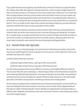 If you watch business news regularly, around the expiry time the TV anchor’s usually talk about
the ‘rollover data’. Well, don’t get too confused about this, in fact it is quite straight forward. All
they are trying to convey is a % measure on how many traders have ‘rolled over’ (or carried over)
their existing positions from the current month to the mid month. If there are many traders roll-
ing over their existing long positions to the next month then it is considered bullish, likewise if a
lot of traders are rolling over their existing short positions to the next month then it is considered
bearish. This is as simple as that. Now is this a proven technique to draw any concrete inference
about the markets? Not really, it is just a perception of the market.
So under what circumstances would one want to rollover rather than buy a long dated futures
contract? Well, one of the main reasons for this is the ease of buying and selling aka ‘The liquid-
ity’. In simple words, at any given point there are more number of traders who prefer to trade cur-
rent month contract as compared to the mid or far month contract. Obviously when there are
more traders trading the same contract the ease of buying and selling gets better.
6.3 – Sneak Peak into Spreads
We are now at a very interesting stage. You may find some of the discussion below a bit confus-
ing, but just read through this and try to grasp as much as you can. At the right time in future we
will talk more about this in detail.
Just think about these two contracts –
1. Bharat Forge Limited Futures, expiring on 29th January 2015
2. Bharat Forge Limited Futures, expiring on 26th February 2015
For all practical purposes these are two diﬀerent contracts, priced slightly diﬀerently, both de-
rives its value from the same underlying i.e. Bharat Forge Limited, hence they behave exactly the
same. Meaning if Bharat Forge stock price in the spot market goes up, then both January futures
and February futures price would go up. Likewise if Bharat Forge stock price in the spot market
goes down, then both January futures and February futures price would go down.
At times there are opportunities created where by simultaneously buying the current month con-
tract and selling the mid month contract or vice versa, one can make money. Opportunities of
this type are called ‘Calendar Spreads’. How to identify such opportunities and setup trades is a
diﬀerent topic altogether. We will discuss this soon. But at this moment, I want to draw your atten-
tion to the margins aspect.
62 zerodha.com/varsity
 