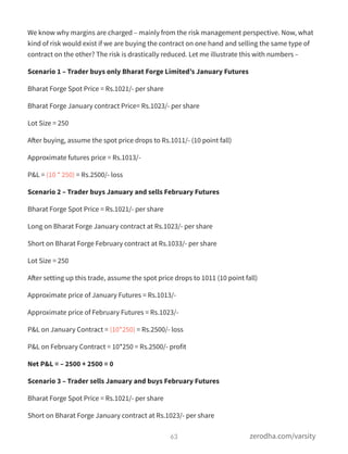 We know why margins are charged – mainly from the risk management perspective. Now, what
kind of risk would exist if we are buying the contract on one hand and selling the same type of
contract on the other? The risk is drastically reduced. Let me illustrate this with numbers –
Scenario 1 – Trader buys only Bharat Forge Limited’s January Futures
Bharat Forge Spot Price = Rs.1021/- per share
Bharat Forge January contract Price= Rs.1023/- per share
Lot Size = 250
After buying, assume the spot price drops to Rs.1011/- (10 point fall)
Approximate futures price = Rs.1013/-
P&L = (10 * 250) = Rs.2500/- loss
Scenario 2 – Trader buys January and sells February Futures
Bharat Forge Spot Price = Rs.1021/- per share
Long on Bharat Forge January contract at Rs.1023/- per share
Short on Bharat Forge February contract at Rs.1033/- per share
Lot Size = 250
After setting up this trade, assume the spot price drops to 1011 (10 point fall)
Approximate price of January Futures = Rs.1013/-
Approximate price of February Futures = Rs.1023/-
P&L on January Contract = (10*250) = Rs.2500/- loss
P&L on February Contract = 10*250 = Rs.2500/- profit
Net P&L = – 2500 + 2500 = 0
Scenario 3 – Trader sells January and buys February Futures
Bharat Forge Spot Price = Rs.1021/- per share
Short on Bharat Forge January contract at Rs.1023/- per share
63 zerodha.com/varsity
 