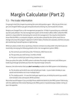7.1 – The trade information
I’m going to start this chapter by posting the same old question again – Why do you think mar-
gins are charged? Before you get annoyed and come chasing me, let me post the answer
Margins are charged from a risk management perspective. It helps in preventing any undesired
counter party default. The risk management system at the broker’s oﬀice (often called the RMS
system) is responsible for overseeing the overall risk management. You may be interested to
know that the RMS is a computer program, and all orders placed by the clients reach the ex-
change only once this program approves it (which takes a fraction of a second), and there are peo-
ple monitoring if everything done is right/wrong.
When you place a trade, let us say to buy a futures contract (via a buy order entry form) you are
essentially conveying the following details to the risk management system (RMS) –
1. The contract you wish to buy (like TCS futures, IDEA futures etc)
2. The quantity you wish to buy ( number of lots)
3. The price at which you want to buy (market or limit)
Once you place the order, the RMS system evaluates the margin requirement and allows your
trade to go through (provided you have the required margin amount).
However, the information that you don’t normally provide to the RMS system is the following –
1. The duration up to which you wish to hold your trade – is your trade intraday or you
would wish to hold on to it over multiple days?
2. The stoploss point – In case the trade goes against you, at what price point you would
wish to book a loss and square oﬀ the position.
Now what would happen if you provided these additional details to the RMS system? Obviously,
with the additional information flowing to the RMS system; it would develop a better clarity on
your risk appetite.
Margin Calculator (Part 2)
67
CHAPTER 7
zerodha.com/varsity
 