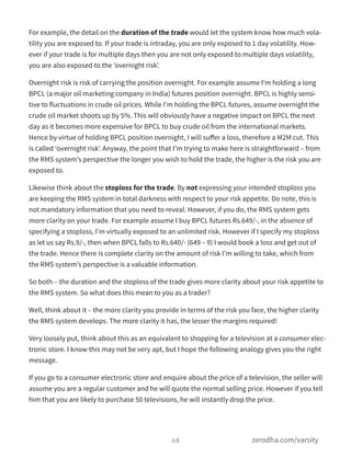For example, the detail on the duration of the trade would let the system know how much vola-
tility you are exposed to. If your trade is intraday, you are only exposed to 1 day volatility. How-
ever if your trade is for multiple days then you are not only exposed to multiple days volatility,
you are also exposed to the ‘overnight risk’.
Overnight risk is risk of carrying the position overnight. For example assume I’m holding a long
BPCL (a major oil marketing company in India) futures position overnight. BPCL is highly sensi-
tive to fluctuations in crude oil prices. While I’m holding the BPCL futures, assume overnight the
crude oil market shoots up by 5%. This will obviously have a negative impact on BPCL the next
day as it becomes more expensive for BPCL to buy crude oil from the international markets.
Hence by virtue of holding BPCL position overnight, I will suﬀer a loss, therefore a M2M cut. This
is called ‘overnight risk’. Anyway, the point that I’m trying to make here is straightforward – from
the RMS system’s perspective the longer you wish to hold the trade, the higher is the risk you are
exposed to.
Likewise think about the stoploss for the trade. By not expressing your intended stoploss you
are keeping the RMS system in total darkness with respect to your risk appetite. Do note, this is
not mandatory information that you need to reveal. However, if you do, the RMS system gets
more clarity on your trade. For example assume I buy BPCL futures Rs.649/-, in the absence of
specifying a stoploss, I’m virtually exposed to an unlimited risk. However if I specify my stoploss
as let us say Rs.9/-, then when BPCL falls to Rs.640/- (649 – 9) I would book a loss and get out of
the trade. Hence there is complete clarity on the amount of risk I’m willing to take, which from
the RMS system’s perspective is a valuable information.
So both – the duration and the stoploss of the trade gives more clarity about your risk appetite to
the RMS system. So what does this mean to you as a trader?
Well, think about it – the more clarity you provide in terms of the risk you face, the higher clarity
the RMS system develops. The more clarity it has, the lesser the margins required!
Very loosely put, think about this as an equivalent to shopping for a television at a consumer elec-
tronic store. I know this may not be very apt, but I hope the following analogy gives you the right
message.
If you go to a consumer electronic store and enquire about the price of a television, the seller will
assume you are a regular customer and he will quote the normal selling price. However if you tell
him that you are likely to purchase 50 televisions, he will instantly drop the price.
68 zerodha.com/varsity
 
