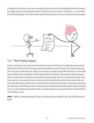 In addition if you tell him you are carrying the cash with you and are willing to finish the transac-
tion right away, he will drop both his jaws and the prices even lower. The point is – as and when
the shop keeper gets more information about the transaction, the more attractive the price gets.
7.2 – The Product types
So far, one thing is clear, the more information (in terms of risk) you are willing to convey to the
RMS system, the lesser is the margin required. Needless to say, the lesser the margins required,
the more you can do with your capital. So, how does a trader convey this information to the RMS
system? Well, there are specific product types that are meant for this purpose. While placing an
order (to either buy or sell) you can specify the product type. There are many Product types and
they vary from one another mainly in terms of their functionality and the information they con-
vey to the RMS system. While the core functionality of these product types is standard, every bro-
ker calls them with diﬀerent names. I will of course talk about the product types used at Zerodha,
if you are still trading with another broker, I would request you to speak to them and identify the
nomenclature used.
NRML – NRML is a standard product type. Use this when you intend to buy and hold the futures
trade.
69 zerodha.com/varsity
 