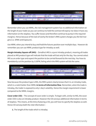 Remember when you use NRML, the risk management system has no additional information on
the length of your trade (as you can continue to hold the contract till expiry) nor does it have any
information on the stoploss. You suﬀer losses (and therefore continue to pump in the required
margins). Hence because of the lack of clarity the broker’s RMS system charges you the full mar-
gins (i.e. SPAN and Exposure).
Use NRML when you intend to buy and hold the futures position over multiple days.  However do
remember you can use NRML product type for intraday as well.
Margin Intraday Square oﬀ (MIS) – Zerodha’s MIS is a pure intraday product, meaning all trades
placed as MIS product type will indicate that the trade will last only for the day. You cannot select
MIS as an order type and expect the position to be carried forward to the next day. You have to
mandatorily cut the position by 3:20PM, failing which the RMS system will do the same.
Now because the product type is MIS, the RMS system clearly knows that it is an intraday trade,
which is a notch better than NRML in terms of information flow. Remember, when the trade is
intraday, the trader is exposed to only 1 day’s volatility. Hence the margin requirement is lower
compared to the NRML margins.
Cover order (CO) – The concept of cover order is simple. To begin with, similar to MIS, the cover
order (CO) is also an intraday product. However the CO conveys additional information in terms
of stoploss. This means, at the time of placing a CO, you will have to specify the stoploss as well.
Hence CO conveys both the vital information –
1. The length of the trade which is intraday
70 zerodha.com/varsity
 