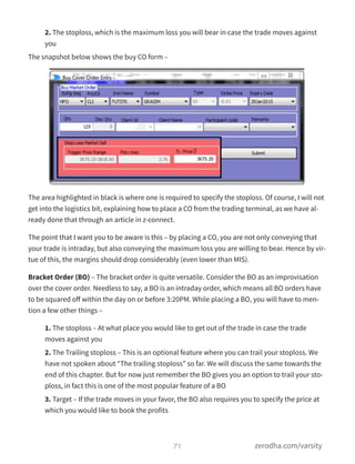2. The stoploss, which is the maximum loss you will bear in case the trade moves against
you
The snapshot below shows the buy CO form –
The area highlighted in black is where one is required to specify the stoploss. Of course, I will not
get into the logistics bit, explaining how to place a CO from the trading terminal, as we have al-
ready done that through an article in z-connect.  
The point that I want you to be aware is this – by placing a CO, you are not only conveying that
your trade is intraday, but also conveying the maximum loss you are willing to bear. Hence by vir-
tue of this, the margins should drop considerably (even lower than MIS).
Bracket Order (BO) – The bracket order is quite versatile. Consider the BO as an improvisation
over the cover order. Needless to say, a BO is an intraday order, which means all BO orders have
to be squared oﬀ within the day on or before 3:20PM. While placing a BO, you will have to men-
tion a few other things –
1. The stoploss – At what place you would like to get out of the trade in case the trade
moves against you
2. The Trailing stoploss – This is an optional feature where you can trail your stoploss. We
have not spoken about “The trailing stoploss” so far. We will discuss the same towards the
end of this chapter. But for now just remember the BO gives you an option to trail your sto-
ploss, in fact this is one of the most popular feature of a BO
3. Target – If the trade moves in your favor, the BO also requires you to specify the price at
which you would like to book the profits
71 zerodha.com/varsity
 
