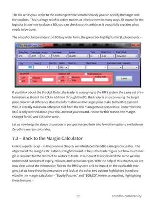 The BO sends your order to the exchange where simultaneously you can specify the target and
the stoploss. This is a huge relief to active traders as it helps them in many ways. Of course for the
logistics bit on how to place a BO, you can check out this article as it beautifully explains what
needs to be done.
The snapshot below shows the BO buy order form, the green box highlights the SL placements –
If you think about the Bracket Order, the trader is conveying to the RMS system the same set of in-
formation as that of the CO. In addition through the BO, the trader is also conveying the target
price. Now what diﬀerence does the information on the target price make to the RMS system?
Well, it literally makes no diﬀerence to it from the risk management perspective. Remember the
RMS is only worried about your risk, and not your reward. Hence for this reason, the margin
charged for BO and CO is the same.
Let us now keep the above discussion in perspective and look into few other options available on
Zerodha’s margin calculator.
7.3 – Back to the Margin Calculator
Here is a quick recap – in the previous chapter we introduced Zerodha’s margin calculator.  The
objective of the margin calculator is straight forward. It helps the trader figure out how much mar-
gin is required for the contract he wishes to trade. In our quest to understand the same we also
understood concepts of expiry, rollover, and spread margins. With the help of this chapter, we are
now clear about the information flow to the RMS system and its impact on the applicable mar-
gins. Let us keep these in perspective and look at the other two options highlighted in red pro-
vided in the margin calculator – “Equity Futures” and “BO&CO”. Here is a snapshot, highlighting
these features –
72 zerodha.com/varsity
 