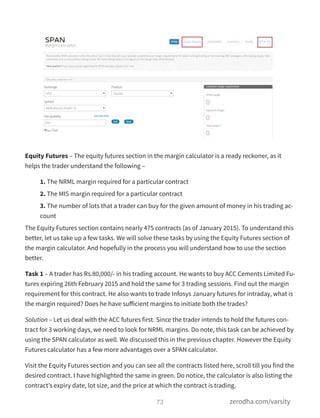 Equity Futures – The equity futures section in the margin calculator is a ready reckoner, as it
helps the trader understand the following –
1. The NRML margin required for a particular contract
2. The MIS margin required for a particular contract
3. The number of lots that a trader can buy for the given amount of money in his trading ac-
count
The Equity Futures section contains nearly 475 contracts (as of January 2015). To understand this
better, let us take up a few tasks. We will solve these tasks by using the Equity Futures section of
the margin calculator. And hopefully in the process you will understand how to use the section
better.
Task 1 – A trader has Rs.80,000/- in his trading account. He wants to buy ACC Cements Limited Fu-
tures expiring 26th February 2015 and hold the same for 3 trading sessions. Find out the margin
requirement for this contract. He also wants to trade Infosys January futures for intraday, what is
the margin required? Does he have suﬀicient margins to initiate both the trades?
Solution – Let us deal with the ACC futures first. Since the trader intends to hold the futures con-
tract for 3 working days, we need to look for NRML margins. Do note, this task can be achieved by
using the SPAN calculator as well. We discussed this in the previous chapter. However the Equity
Futures calculator has a few more advantages over a SPAN calculator.
Visit the Equity Futures section and you can see all the contracts listed here, scroll till you find the
desired contract. I have highlighted the same in green. Do notice, the calculator is also listing the
contract’s expiry date, lot size, and the price at which the contract is trading.
73 zerodha.com/varsity
 