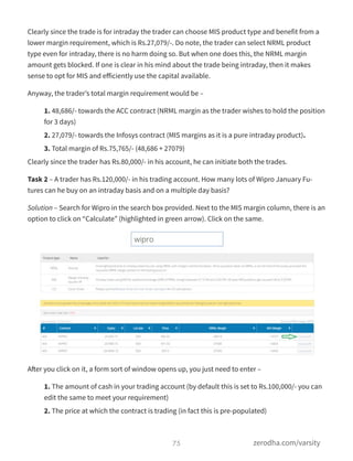 Clearly since the trade is for intraday the trader can choose MIS product type and benefit from a
lower margin requirement, which is Rs.27,079/-. Do note, the trader can select NRML product
type even for intraday, there is no harm doing so. But when one does this, the NRML margin
amount gets blocked. If one is clear in his mind about the trade being intraday, then it makes
sense to opt for MIS and eﬀiciently use the capital available.
Anyway, the trader’s total margin requirement would be –
1. 48,686/- towards the ACC contract (NRML margin as the trader wishes to hold the position
for 3 days)
2. 27,079/- towards the Infosys contract (MIS margins as it is a pure intraday product).
3. Total margin of Rs.75,765/- (48,686 + 27079)
Clearly since the trader has Rs.80,000/- in his account, he can initiate both the trades.
Task 2 – A trader has Rs.120,000/- in his trading account. How many lots of Wipro January Fu-
tures can he buy on an intraday basis and on a multiple day basis?
Solution – Search for Wipro in the search box provided. Next to the MIS margin column, there is an
option to click on “Calculate” (highlighted in green arrow). Click on the same.
After you click on it, a form sort of window opens up, you just need to enter –
1. The amount of cash in your trading account (by default this is set to Rs.100,000/- you can
edit the same to meet your requirement)
2. The price at which the contract is trading (in fact this is pre-populated)
75 zerodha.com/varsity
 