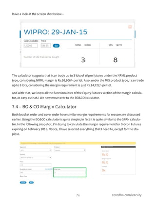 Have a look at the screen shot below –
The calculator suggests that I can trade up to 3 lots of Wipro futures under the NRML product
type, considering NRML margin is Rs.36,806/- per lot. Also, under the MIS product type, I can trade
up to 8 lots, considering the margin requirement is just Rs.14,722/- per lot.
And with that, we know all the functionalities of the Equity Futures section of the margin calcula-
tor, as easy as thatJ. We now move over to the BO&CO calculator.
7.4 – BO & CO Margin Calculator
Both bracket order and cover order have similar margin requirements for reasons we discussed
earlier. Using the BO&CO calculator is quite simple; in fact it is quite similar to the SPAN calcula-
tor. In the following snapshot, I’m trying to calculate the margin requirement for Biocon Futures
expiring on February 2015. Notice, I have selected everything that I need to, except for the sto-
ploss.
76 zerodha.com/varsity
 