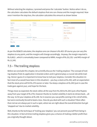 Without selecting the stoploss, I proceed and press the ‘calculate’ button. Notice when I do so,
the calculator calculates the default stoploss that one can choose and the margin required. Now
once I mention the stop loss, the calculator calculates the amount as shown below
As per the BO&CO calculator, the stoploss one can choose is Rs.403. Of course you can vary the
stoploss to any point, and the margins will change accordingly.  Anyway, the margin required is
Rs.9,062/-, which is remarkably lower compared to NRML margin of Rs.26,135/- and MIS margin of
Rs.11,545.
7.5 – The trailing stoploss
Before we conclude this chapter, let us briefly discuss the ‘trailing stoploss’. The concept of trail-
ing stoploss finds its application in bracket orders and in general plays a crucial role while trad-
ing. Hence I guess it is important to know how to trail your stoploss. Consider this situation (in
fact most of us would have been in this situation) – you buy a stock at Rs.250, with an expectation
that the stock price will hit Rs.270 sooner or later. You keep a stoploss at Rs.240 (just in case the
trade goes against you), and hope for the best.
Things move as expected, the stock rallies all the way from Rs.250 to Rs.265 (just a few Rupees
away from your target of Rs.270), however thanks to market volatility it starts to retrace back…all
the way  to hit your stoploss at Rs.240. So in essence you saw profits coming in for a brief while,
but were eventually forced to book a loss. How do you deal with such a situation? More often
than not we are always put in such a spot, where we are right about the overall direction but get
‘stopped out’ due to market volatility.
Well, thanks to the technique of ‘trailing your stoploss’ you can prevent yourself from being in
this situation. In fact at times trailing stoploss gives you a chance of making a better profit than
you originally thought about.
77 zerodha.com/varsity
 