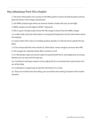 Key takeaways from this chapter
1. The more information one conveys to the RMS system in terms of trade duration and sto-
ploss the lesser is the margin requirement
2. Use NRML product type when you want to initiate a trade and carry it overnight
3. NRML margins are the highest (SPAN + Exposure)
4. MIS is a pure intraday trade, hence the MIS margin is lesser than the NRML margin
5. In a MIS trade only time information is conveyed (intraday) but not the information about
the stoploss
6. A cover order (CO) is also an intraday product, besides in a CO one has to specify the sto-
ploss
7. A CO conveys both the time and the SL information, hence margins are lesser than MIS
8. The margins for a Bracket Order (BO) is similar to a CO
9. In a BO product type one has the option to specify both the SL and target price at one go.
Besides one can also trail the stop loss
10. A trailing SL technique requires one to adjust the SL as and when the script moves in fa-
vor of the trade
11. A trailing SL is a great way to ride the momentum in a script
12. There are no fixed rules for trailing, one can choose the trailing SL based on the market
situation
79 zerodha.com/varsity
 