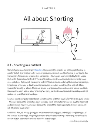 8.1 – Shorting in a nutshell
We briefly discussed shorting in Module 1. However in this chapter we will look at shorting in
greater detail. Shorting is a tricky concept because we are not used to shorting in our day to day
transaction. For example imagine this transaction – You buy an apartment today for let us say
Rs.X, sell it 2 years later for Rs.X+Y. The profit made on the transaction is the incremental value
over and above Rs.X, which happens to be Rs.Y. This is a simple and a highly intuitive transaction.
In fact most of the day to day transactions requires us to buy something first and sell it later
(maybe for a profit or a loss). These are simple to understand transactions and we are used to it.
However in a short sale or a just ‘shorting’ we carry out the transactions in the exact opposite di-
rection i.e. to sell first and buy later.
So what would compel a trader to sell something first and then buy it later? Well, it is quite simple
– When we believe the price of an asset such as a stock is likely to increase we buy the stock first
and sell it later. However, when we believe the price of the stock is going to decline, we usually
sell it first and buy it later!
Confused? Well, let me try giving you a rudimentary analogy just so that you can get the gist of
the concept at this stage. Imagine your friend and you are watching a nail biting India Pakistan
cricket match. Both of you are in a mood for a little wager.
All about Shorting
80
CHAPTER 8
zerodha.com/varsity
 