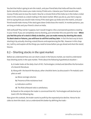 You bet that India is going to win the match, and your friend bets that India will lose the match.
Quite naturally this means you make money if India wins. Likewise your friend would make
money if India were to lose the match. Now for a minute think of the India (as in the Indian cricket
team in this context) as a stock trading in the stock market. When you do so, your bet is equiva-
lent to saying that you would make money if the stock goes up (India wins the match), and your
friend would make money if the stock goes down (India loses the match). In market parlance, you
are long on India and your friend is short on India.
Still confused? May not be I suppose, but I would imagine a few unanswered questions crawling
in your mind. If you are completely new to shorting, just remember this one point for now – When
you feel the price of a stock is likely to decline, you can make money by shorting the stock.
To short stock or futures, you will have to sell first and buy later. In fact the best way to learn
shorting is by actually shorting a stock/futures and experiencing the P&L. However in this chap-
ter, I will try and explain all the things you need to know before you go ahead and short the stock/
futures.
8.2 – Shorting stocks in the spot market
Before we understand how one can short a stock in the futures market, we need to understand
how shorting works in the spot market. Think about the following hypothetical situation –
1. A trader looks at the daily chart of HCL Technologies Limited and identifies the formation
of a bearish Marubuzo
2. Along with  the bearish Marubuzo, other checklist items (as discussed in TA module) com-
plies as well
a. Above average volumes
b. Presence of the resistance level
c. Indicators confirm
d. The Risk & Reward ratio is satisfactory
3. Based on the analysis the trader is convinced that HCL Technologies will decline by at
least 2.0% the following day
Now given this outlook, the trader wants to profit by the expected price decline. Hence he de-
cides to short the stock. Let us understand this better by defining the trade –
81 zerodha.com/varsity
 