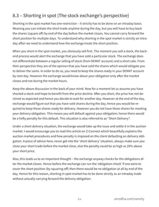 8.3 – Shorting in spot (The stock exchange’s perspective)
Shorting in the spot market has one restriction – it strictly has to be done on an intraday basis.
Meaning you can initiate the short trade anytime during the day, but you will have to buy back
the shares (square oﬀ) by end of the day before the market closes. You cannot carry forward the
short position for multiple days. To understand why shorting in the spot market is strictly an intra-
day aﬀair we need to understand how the exchange treats the short position.
When you short in the spot market, you obviously sell first. The moment you sell a stock, the back-
end process would alert the exchange that you have sold a particular stock. The exchange does
not diﬀerentiate between a regular selling of stock (from DEMAT account) and a short sale. From
their perspective they are of the opinion that you have sold the shares which would obligate you
to deliver the same. In order to do so, you need to keep the shares ready in your DEMAT account
by next day. However the exchange would know about your obligation only after the market
closes and not during the market hours.
Keep the above discussion in the back of your mind. Now for a moment let us assume you have
shorted a stock and hope to benefit from the price decline. After you short, the price has not de-
clined as expected and hence you decide to wait for another day. However at the end of the day,
exchange would figure out that you have sold shares during the day, hence you would be re-
quired to keep these shares ready for delivery. However you do not have these shares for meeting
your delivery obligation. This means you will default against your obligation; hence there would
be a hefty penalty for this default. This situation is also referred to as “Short Delivery”.
Under a short delivery situation, the exchange would take up the issue and settle it in the auction
market. I would encourage you to read this article on Z-Connect which beautifully explains the
auction market procedures and how penalty is imposed on the client defaulting on delivery obli-
gation. A piece of advice here, never get into the ‘short delivery’ situation, always make sure you
close your short trade before the market close, else the penalty could be as high as 20% above
your short price.
Also, this leads us to an important thought – the exchange anyway checks for the obligations af-
ter the market closes. Hence before the exchange can run the ‘obligation check’ if one were to
cover the short position (by squaring oﬀ) then there would be no obligation at all by end of the
day. Hence for this reason, shorting in spot market has to be done strictly as an intraday trade
without actually carrying forward the delivery obligation.
84 zerodha.com/varsity
 