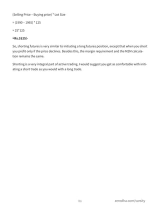 (Selling Price – Buying price) * Lot Size
= (1990 – 1965) * 125
= 25*125
=Rs.3125/-
So, shorting futures is very similar to initiating a long futures position, except that when you short
you profit only if the price declines. Besides this, the margin requirement and the M2M calcula-
tion remains the same.
Shorting is a very integral part of active trading. I would suggest you get as comfortable with initi-
ating a short trade as you would with a long trade.
86 zerodha.com/varsity
 