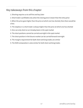 Key takeaways from this chapter
1. Shorting requires us to sell first and buy later
2. Short trade is profitable only when the closing price is lower than the entry price
3. When the price goes higher than the price at which one has shorted, then there would be
a loss
4. The stoploss in a short trade is always higher than the price at which one has shorted
5. One can only short on an intraday basis in the spot market
6. The short positions cannot be carried overnight in the spot market
7. The short position in the futures market can be carried forward overnight
8. The margins requirement for both short and long trades are similar
9. The M2M computation is also similar for both short and long trades
87 zerodha.com/varsity
 