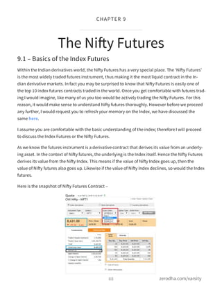 9.1 – Basics of the Index Futures
Within the Indian derivatives world, the Nifty Futures has a very special place. The ‘Nifty Futures’
is the most widely traded futures instrument, thus making it the most liquid contract in the In-
dian derivative markets. In fact you may be surprised to know that Nifty Futures is easily one of
the top 10 index futures contracts traded in the world. Once you get comfortable with futures trad-
ing I would imagine, like many of us you too would be actively trading the Nifty Futures. For this
reason, it would make sense to understand Nifty futures thoroughly. However before we proceed
any further, I would request you to refresh your memory on the Index, we have discussed the
same here.
I assume you are comfortable with the basic understanding of the index; therefore I will proceed
to discuss the Index Futures or the Nifty Futures.
As we know the futures instrument is a derivative contract that derives its value from an underly-
ing asset. In the context of Nifty futures, the underlying is the Index itself. Hence the Nifty Futures
derives its value from the Nifty Index. This means if the value of Nifty Index goes up, then the
value of Nifty futures also goes up. Likewise if the value of Nifty Index declines, so would the Index
futures.
Here is the snapshot of Nifty Futures Contract –
The Nifty Futures
88
CHAPTER 9
zerodha.com/varsity
 