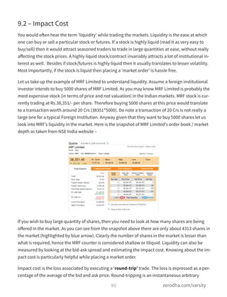 9.2 – Impact Cost
You would often hear the term ‘liquidity’ while trading the markets. Liquidity is the ease at which
one can buy or sell a particular stock or futures. If a stock is highly liquid (read it as very easy to
buy/sell) then it would attract seasoned traders to trade in large quantities at ease, without really
aﬀecting the stock prices. A highly liquid stock/contract invariably attracts a lot of institutional in-
terest as well.  Besides if stock/futures is highly liquid then it usually translates to lesser volatility.
Most importantly, if the stock is liquid then placing a ‘market order’ is hassle free.
Let us take up the example of MRF Limited to understand liquidity. Assume a foreign institutional
investor intends to buy 5000 shares of MRF Limited. As you may know MRF Limited is probably the
most expensive stock (in terms of price and not valuation) in the Indian markets. MRF stock is cur-
rently trading at Rs.38,351/- per share. Therefore buying 5000 shares at this price would translate
to a transaction worth around 20 Crs (38351*5000). Do note a transaction of 20 Crs is not really a
large one for a typical Foreign Institution. Anyway given that they want to buy 5000 shares let us
look into MRF’s liquidity in the market. Here is the snapshot of MRF Limited’s order book / market
depth as taken from NSE India website –
If you wish to buy large quantity of shares, then you need to look at how many shares are being
oﬀered in the market. As you can see from the snapshot above there are only about 4313 shares in
the market (highlighted by blue arrow). Clearly the number of shares in the market is lesser than
what is required, hence the MRF counter is considered shallow or illiquid. Liquidity can also be
measured by looking at the bid-ask spread and estimating the impact cost. Knowing about the im-
pact cost is particularly helpful while placing a market order.
Impact cost is the loss associated by executing a ‘round-trip’ trade. The loss is expressed as a per-
centage of the average of the bid and ask price. Round-tripping is an instantaneous arbitrary
90 zerodha.com/varsity
 