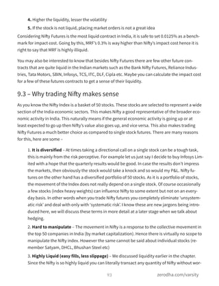 4. Higher the liquidity, lesser the volatility
5. If the stock is not liquid, placing market orders is not a great idea
Considering Nifty Futures is the most liquid contract in India, it is safe to set 0.0125% as a bench-
mark for impact cost. Going by this, MRF’s 0.3% is way higher than Nifty’s impact cost hence it is
right to say that MRF is highly illiquid.
You may also be interested to know that besides Nifty Futures there are few other future con-
tracts that are quite liquid in the Indian markets such as the Bank Nifty Futures, Reliance Indus-
tries, Tata Motors, SBIN, Infosys, TCS, ITC, DLF, Cipla etc. Maybe you can calculate the impact cost
for a few of these futures contracts to get a sense of their liquidity.
9.3 – Why trading Nifty makes sense
As you know the Nifty Index is a basket of 50 stocks. These stocks are selected to represent a wide
section of the India economic sectors. This makes Nifty a good representative of the broader eco-
nomic activity in India. This naturally means if the general economic activity is going up or at
least expected to go up then Nifty’s value also goes up, and vice versa. This also makes trading
Nifty Futures a much better choice as compared to single stock futures. There are many reasons
for this, here are some –
1. It is diversified – At times taking a directional call on a single stock can be a tough task,
this is mainly from the risk perceptive. For example let us just say I decide to buy Infosys Lim-
ited with a hope that the quarterly results would be good. In case the results don’t impress
the markets, then obviously the stock would take a knock and so would my P&L. Nifty fu-
tures on the other hand has a diversified portfolio of 50 stocks. As it is a portfolio of stocks,
the movement of the Index does not really depend on a single stock. Of course occasionally
a few stocks (index heavy weights) can influence Nifty to some extent but not on an every-
day basis. In other words when you trade Nifty futures you completely eliminate ‘unsystem-
atic risk’ and deal with only with ‘systematic risk’. I know these are new jargons being intro-
duced here, we will discuss these terms in more detail at a later stage when we talk about
hedging.
2. Hard to manipulate – The movement in Nifty is a response to the collective movement in
the top 50 companies in India (by market capitalization). Hence there is virtually no scope to
manipulate the Nifty index. However the same cannot be said about individual stocks (re-
member Satyam, DHCL, Bhushan Steel etc)
3. Highly Liquid (easy fills, less slippage) – We discussed liquidity earlier in the chapter.
Since the Nifty is so highly liquid you can literally transact any quantity of Nifty without wor-
93 zerodha.com/varsity
 